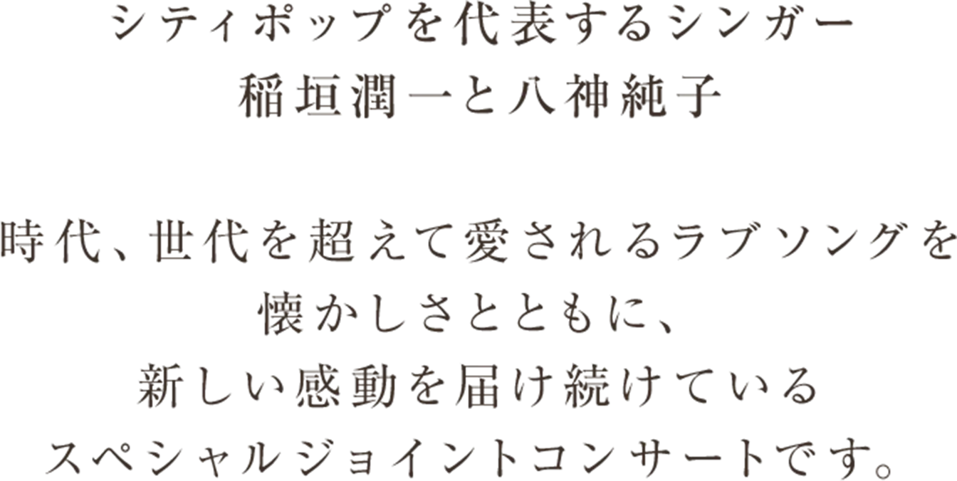 シティポップを代表するシンガー 稲垣潤一と八神純子 時代、世代を超えて愛されるラブソングを懐かしさとともに、新しい感動を届け続けているスペシャルジョイントコンサートです。